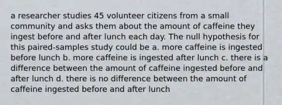 a researcher studies 45 volunteer citizens from a small community and asks them about the amount of caffeine they ingest before and after lunch each day. The null hypothesis for this paired-samples study could be a. more caffeine is ingested before lunch b. more caffeine is ingested after lunch c. there is a difference between the amount of caffeine ingested before and after lunch d. there is no difference between the amount of caffeine ingested before and after lunch