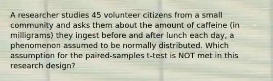 A researcher studies 45 volunteer citizens from a small community and asks them about the amount of caffeine (in milligrams) they ingest before and after lunch each day, a phenomenon assumed to be normally distributed. Which assumption for the paired-samples t-test is NOT met in this research design?