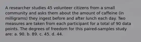 A researcher studies 45 volunteer citizens from a small community and asks them about the amount of caffeine (in milligrams) they ingest before and after lunch each day. Two measures are taken from each participant for a total of 90 data points. The degrees of freedom for this paired-samples study are: a. 90. b. 89. c. 45. d. 44.