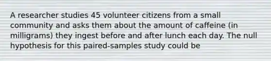 A researcher studies 45 volunteer citizens from a small community and asks them about the amount of caffeine (in milligrams) they ingest before and after lunch each day. The null hypothesis for this paired-samples study could be