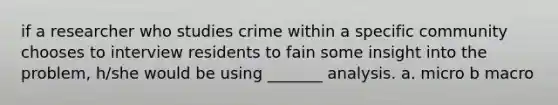 if a researcher who studies crime within a specific community chooses to interview residents to fain some insight into the problem, h/she would be using _______ analysis. a. micro b macro