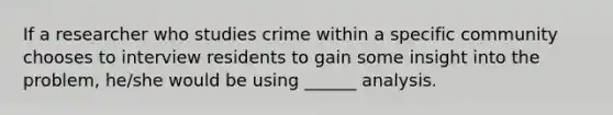 If a researcher who studies crime within a specific community chooses to interview residents to gain some insight into the problem, he/she would be using ______ analysis.