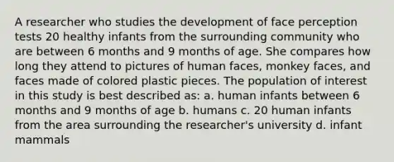 A researcher who studies the development of face perception tests 20 healthy infants from the surrounding community who are between 6 months and 9 months of age. She compares how long they attend to pictures of human faces, monkey faces, and faces made of colored plastic pieces. The population of interest in this study is best described as: a. human infants between 6 months and 9 months of age b. humans c. 20 human infants from the area surrounding the researcher's university d. infant mammals