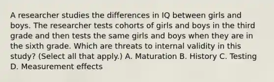 A researcher studies the differences in IQ between girls and boys. The researcher tests cohorts of girls and boys in the third grade and then tests the same girls and boys when they are in the sixth grade. Which are threats to internal validity in this study? (Select all that apply.) A. Maturation B. History C. Testing D. Measurement effects