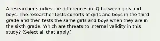 A researcher studies the differences in IQ between girls and boys. The researcher tests cohorts of girls and boys in the third grade and then tests the same girls and boys when they are in the sixth grade. Which are threats to internal validity in this study? (Select all that apply.)