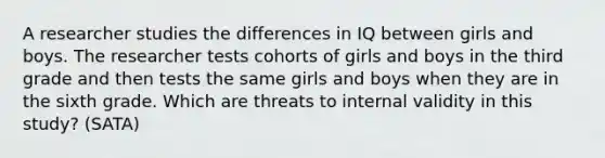 A researcher studies the differences in IQ between girls and boys. The researcher tests cohorts of girls and boys in the third grade and then tests the same girls and boys when they are in the sixth grade. Which are threats to internal validity in this study? (SATA)