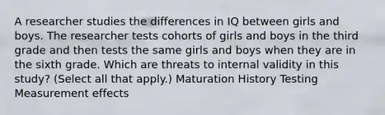 A researcher studies the differences in IQ between girls and boys. The researcher tests cohorts of girls and boys in the third grade and then tests the same girls and boys when they are in the sixth grade. Which are threats to internal validity in this study? (Select all that apply.) Maturation History Testing Measurement effects