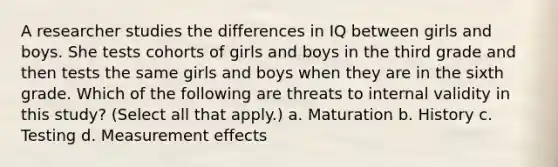 A researcher studies the differences in IQ between girls and boys. She tests cohorts of girls and boys in the third grade and then tests the same girls and boys when they are in the sixth grade. Which of the following are threats to internal validity in this study? (Select all that apply.) a. Maturation b. History c. Testing d. Measurement effects