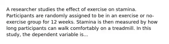 A researcher studies the effect of exercise on stamina. Participants are randomly assigned to be in an exercise or no-exercise group for 12 weeks. Stamina is then measured by how long participants can walk comfortably on a treadmill. In this study, the dependent variable is...