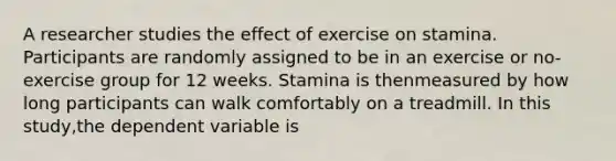 A researcher studies the effect of exercise on stamina. Participants are randomly assigned to be in an exercise or no-exercise group for 12 weeks. Stamina is thenmeasured by how long participants can walk comfortably on a treadmill. In this study,the dependent variable is