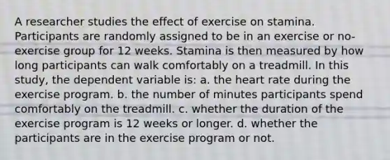 A researcher studies the effect of exercise on stamina. Participants are randomly assigned to be in an exercise or no-exercise group for 12 weeks. Stamina is then measured by how long participants can walk comfortably on a treadmill. In this study, the dependent variable is: a. the heart rate during the exercise program. b. the number of minutes participants spend comfortably on the treadmill. c. whether the duration of the exercise program is 12 weeks or longer. d. whether the participants are in the exercise program or not.