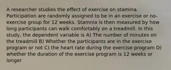 A researcher studies the effect of exercise on stamina. Participation are randomly assigned to be in an exercise or no-exercise group for 12 weeks. Stamnia is then measured by how long participants can walk comfortably on a treadmill. In this study, the dependent variable is A) The number of minutes on the treadmill B) Whether the participants are in the exercise program or not C) the heart rate during the exercise program D) whether the duration of the exercise program is 12 weeks or longer