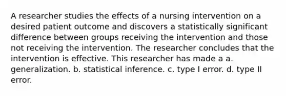 A researcher studies the effects of a nursing intervention on a desired patient outcome and discovers a statistically significant difference between groups receiving the intervention and those not receiving the intervention. The researcher concludes that the intervention is effective. This researcher has made a a. generalization. b. statistical inference. c. type I error. d. type II error.