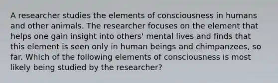 A researcher studies the elements of consciousness in humans and other animals. The researcher focuses on the element that helps one gain insight into others' mental lives and finds that this element is seen only in human beings and chimpanzees, so far. Which of the following elements of consciousness is most likely being studied by the researcher?