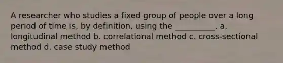 A researcher who studies a fixed group of people over a long period of time is, by definition, using the __________. a. longitudinal method b. correlational method c. cross-sectional method d. case study method