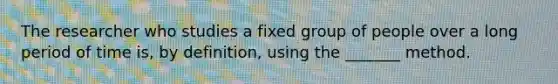 The researcher who studies a fixed group of people over a long period of time is, by definition, using the _______ method.