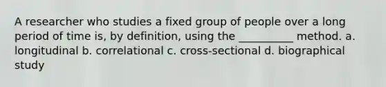 A researcher who studies a fixed group of people over a long period of time is, by definition, using the __________ method. a. longitudinal b. correlational c. cross-sectional d. biographical study