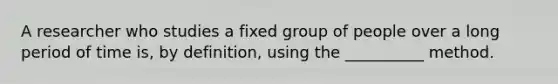 A researcher who studies a fixed group of people over a long period of time is, by definition, using the __________ method.