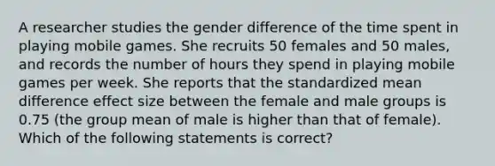 A researcher studies the gender difference of the time spent in playing mobile games. She recruits 50 females and 50 males, and records the number of hours they spend in playing mobile games per week. She reports that the standardized mean difference effect size between the female and male groups is 0.75 (the group mean of male is higher than that of female). Which of the following statements is correct?