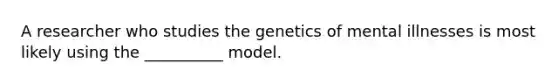 A researcher who studies the genetics of mental illnesses is most likely using the __________ model.