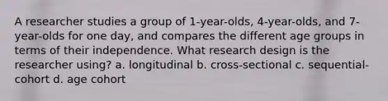 A researcher studies a group of 1-year-olds, 4-year-olds, and 7-year-olds for one day, and compares the different age groups in terms of their independence. What research design is the researcher using? a. longitudinal b. cross-sectional c. sequential-cohort d. age cohort