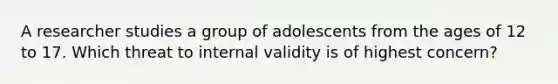 A researcher studies a group of adolescents from the ages of 12 to 17. Which threat to internal validity is of highest concern?