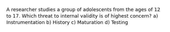 A researcher studies a group of adolescents from the ages of 12 to 17. Which threat to internal validity is of highest concern? a) Instrumentation b) History c) Maturation d) Testing