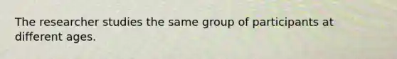 The researcher studies the same group of participants at different ages.