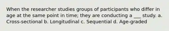 When the researcher studies groups of participants who differ in age at the same point in time; they are conducting a ___ study. a. Cross-sectional b. Longitudinal c. Sequential d. Age-graded