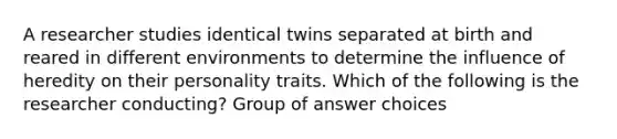 A researcher studies identical twins separated at birth and reared in different environments to determine the influence of heredity on their personality traits. Which of the following is the researcher conducting? Group of answer choices