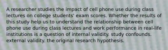 A researcher studies the impact of cell phone use during class lectures on college students' exam scores. Whether the results of this study help us to understand the relationship between cell phone use during class lectures and work performance in real-life institutions is a question of internal validity. study confounds. external validity. the original research hypothesis.