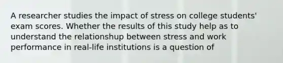 A researcher studies the impact of stress on college students' exam scores. Whether the results of this study help as to understand the relationshup between stress and work performance in real-life institutions is a question of