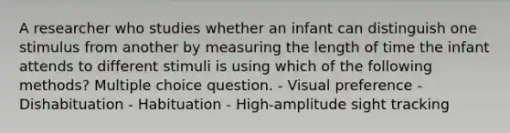 A researcher who studies whether an infant can distinguish one stimulus from another by measuring the length of time the infant attends to different stimuli is using which of the following methods? Multiple choice question. - Visual preference - Dishabituation - Habituation - High-amplitude sight tracking