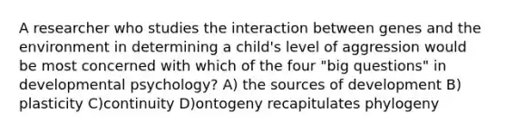 A researcher who studies the interaction between genes and the environment in determining a child's level of aggression would be most concerned with which of the four "big questions" in developmental psychology? A) the sources of development B) plasticity C)continuity D)ontogeny recapitulates phylogeny