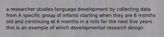 a researcher studies language development by collecting data from A specific group of infants starting when they are 6 months old and continuing at 6 months in a rolls for the next five years this is an example of which developmental research design