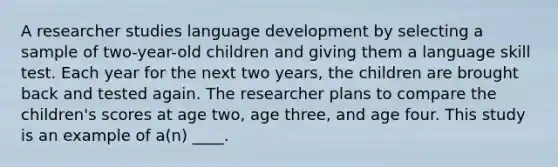 A researcher studies language development by selecting a sample of two-year-old children and giving them a language skill test. Each year for the next two years, the children are brought back and tested again. The researcher plans to compare the children's scores at age two, age three, and age four. This study is an example of a(n) ____.