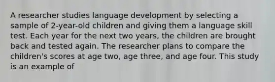 A researcher studies language development by selecting a sample of 2-year-old children and giving them a language skill test. Each year for the next two years, the children are brought back and tested again. The researcher plans to compare the children's scores at age two, age three, and age four. This study is an example of