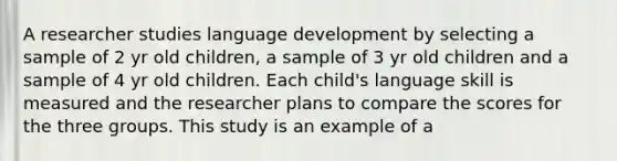 A researcher studies language development by selecting a sample of 2 yr old children, a sample of 3 yr old children and a sample of 4 yr old children. Each child's language skill is measured and the researcher plans to compare the scores for the three groups. This study is an example of a