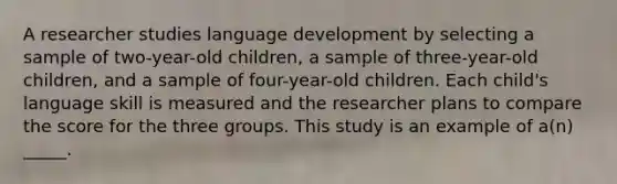 A researcher studies language development by selecting a sample of two-year-old children, a sample of three-year-old children, and a sample of four-year-old children. Each child's language skill is measured and the researcher plans to compare the score for the three groups. This study is an example of a(n) _____.