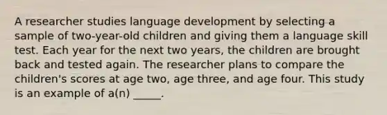 A researcher studies language development by selecting a sample of two-year-old children and giving them a language skill test. Each year for the next two years, the children are brought back and tested again. The researcher plans to compare the children's scores at age two, age three, and age four. This study is an example of a(n) _____.