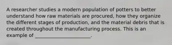 A researcher studies a modern population of potters to better understand how raw materials are procured, how they organize the different stages of production, and the material debris that is created throughout the manufacturing process. This is an example of _______________________.