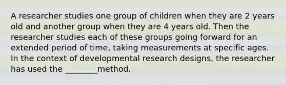 A researcher studies one group of children when they are 2 years old and another group when they are 4 years old. Then the researcher studies each of these groups going forward for an extended period of time, taking measurements at specific ages. In the context of developmental research designs, the researcher has used the ________method.