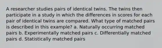 A researcher studies pairs of identical twins. The twins then participate in a study in which the differences in scores for each pair of identical twins are compared. What type of matched pairs is described in this example? a. Naturally occurring matched pairs b. Experimentally matched pairs c. Differentially matched pairs d. Statistically matched pairs