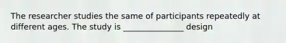 The researcher studies the same of participants repeatedly at different ages. The study is _______________ design