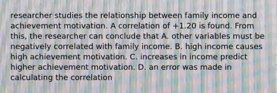 researcher studies the relationship between family income and achievement motivation. A correlation of +1.20 is found. From this, the researcher can conclude that A. other variables must be negatively correlated with family income. B. high income causes high achievement motivation. C. increases in income predict higher achievement motivation. D. an error was made in calculating the correlation