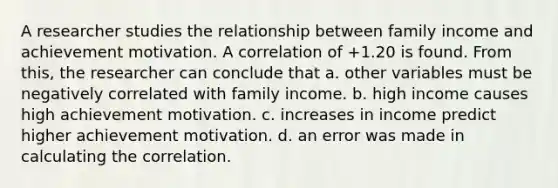 A researcher studies the relationship between family income and achievement motivation. A correlation of +1.20 is found. From this, the researcher can conclude that a. other variables must be negatively correlated with family income. b. high income causes high achievement motivation. c. increases in income predict higher achievement motivation. d. an error was made in calculating the correlation.