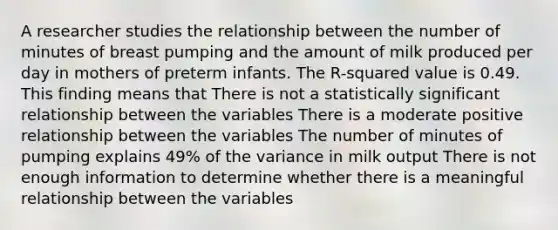 A researcher studies the relationship between the number of minutes of breast pumping and the amount of milk produced per day in mothers of preterm infants. The R-squared value is 0.49. This finding means that There is not a statistically significant relationship between the variables There is a moderate positive relationship between the variables The number of minutes of pumping explains 49% of the variance in milk output There is not enough information to determine whether there is a meaningful relationship between the variables