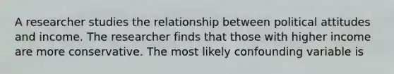 A researcher studies the relationship between political attitudes and income. The researcher finds that those with higher income are more conservative. The most likely confounding variable is