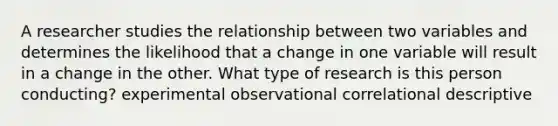 A researcher studies the relationship between two variables and determines the likelihood that a change in one variable will result in a change in the other. What type of research is this person conducting? experimental observational correlational descriptive