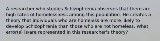 A researcher who studies Schizophrenia observes that there are high rates of homelessness among this population. He creates a theory that individuals who are homeless are more likely to develop Schizophrenia than those who are not homeless. What error(s) is/are represented in this researcher's theory?